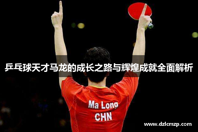 乒乓球天才马龙的成长之路与辉煌成就全面解析