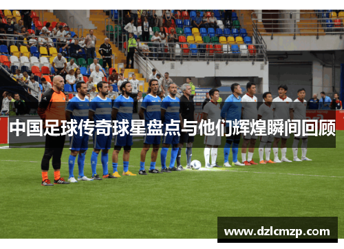 中国足球传奇球星盘点与他们辉煌瞬间回顾